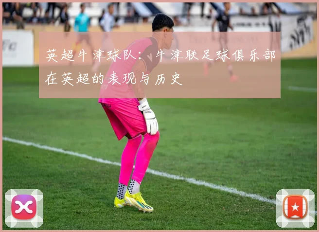 英超牛津球队:牛津联足球俱乐部在英超的表现与历史