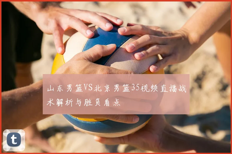 山东男篮VS北京男篮35视频直播战术解析与胜负看点