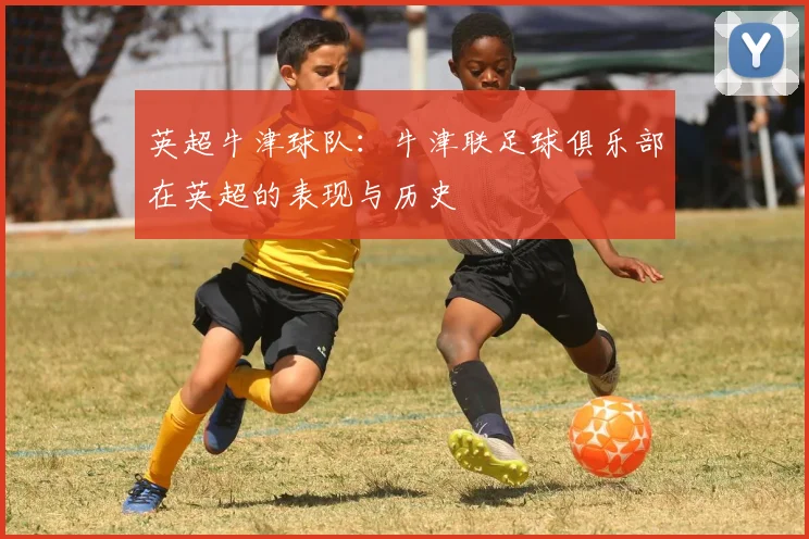 英超牛津球队:牛津联足球俱乐部在英超的表现与历史