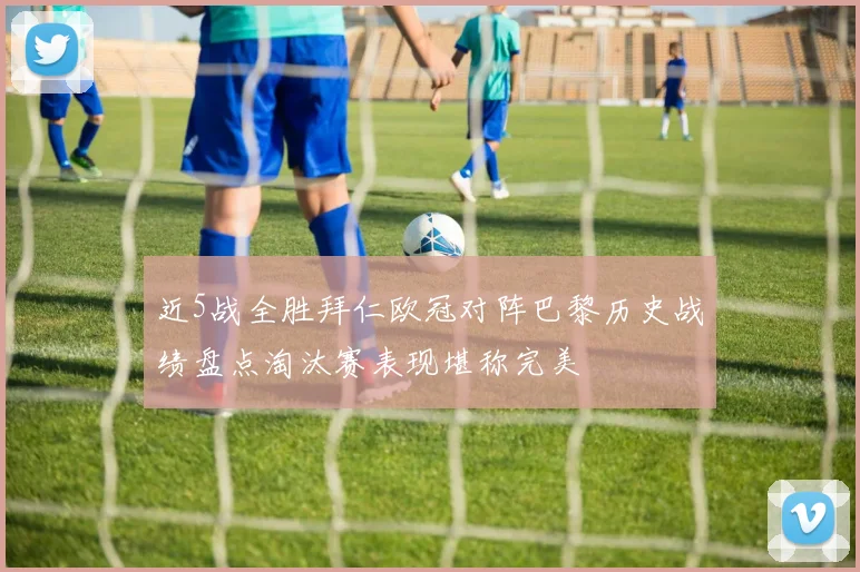 近5战全胜拜仁欧冠对阵巴黎历史战绩盘点淘汰赛表现堪称完美