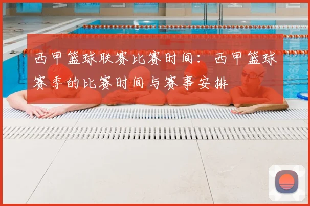 西甲篮球联赛比赛时间：西甲篮球赛季的比赛时间与赛事安排