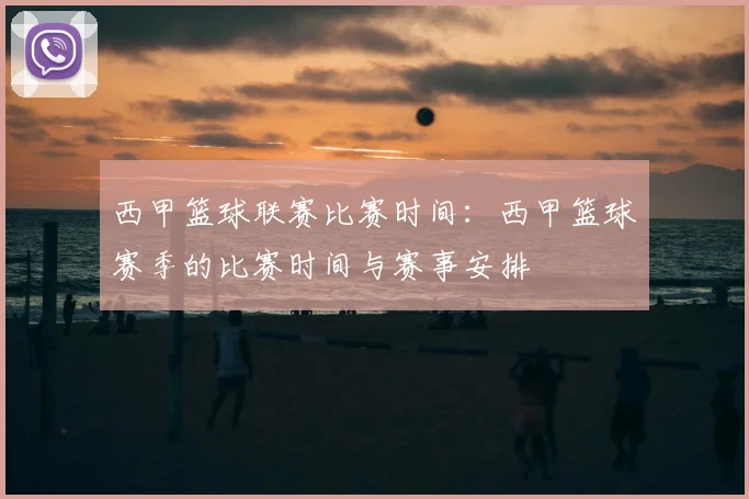 西甲篮球联赛比赛时间：西甲篮球赛季的比赛时间与赛事安排