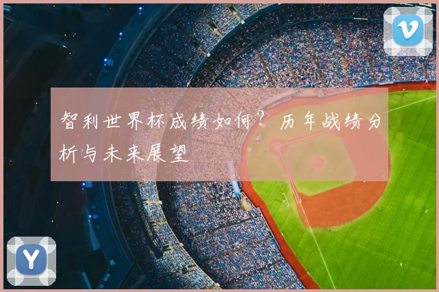 智利世界杯成绩如何？历年战绩分析与未来展望